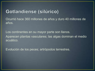 Ocurrió hace 360 millones de años y duro 40 millones de
años.

Los continentes en su mayor parte son llanos.
Aparecen plantas vasculares; las algas dominan el medio
acuático.

Evolución de los peces; artrópodos terrestres.
 
