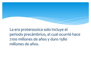 La era proterozoica solo incluye el
periodo precámbrico, el cual ocurrió hace
2100 millones de años y duro 1580
millones de años.
 
