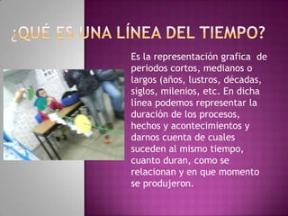 Es la representación grafica de
periodos cortos, medianos o
largos (años, lustros, décadas,
siglos, milenios, etc. En dicha
línea podemos representar la
duración de los procesos,
hechos y acontecimientos y
darnos cuenta de cuales
suceden al mismo tiempo,
cuanto duran, como se
relacionan y en que momento
se produjeron.
 