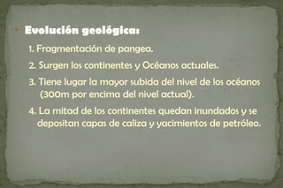 
    Evolución geológica:
    1. Fragmentación de pangea.
    2. Surgen los continentes y Océanos actuales.
    3. Tiene lugar la mayor subida del nivel de los océanos
       (300m por encima del nivel actual).
    4. La mitad de los continentes quedan inundados y se
      depositan capas de caliza y yacimientos de petróleo.
 