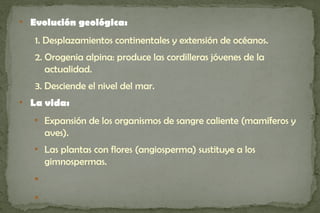 
    Evolución geológica:
    1. Desplazamientos continentales y extensión de océanos.
    2. Orogenia alpina: produce las cordilleras jóvenes de la
       actualidad.
    3. Desciende el nivel del mar.

    La vida:
    
        Expansión de los organismos de sangre caliente (mamíferos y
        aves).
    
        Las plantas con flores (angiosperma) sustituye a los
        gimnospermas.
    


    
 