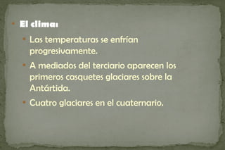 
    El clima:
    
        Las temperaturas se enfrían
        progresivamente.
    
        A mediados del terciario aparecen los
        primeros casquetes glaciares sobre la
        Antártida.
    
        Cuatro glaciares en el cuaternario.
 
