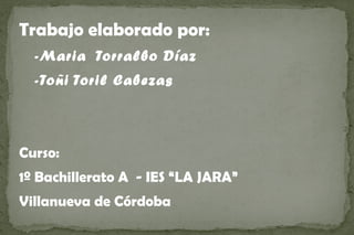 Trabajo elaborado por:
  -Maria Torralbo Díaz
  -Toñi Toril Cabezas



Curso:
1º Bachillerato A - IES “LA JARA”
Villanueva de Córdoba
 