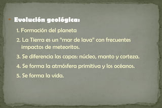 
    Evolución geológica:
    1. Formación del planeta
    2. La Tierra es un “mar de lava” con frecuentes
      impactos de meteoritos.
    3. Se diferencia las capas: núcleo, manto y corteza.
    4. Se forma la atmósfera primitiva y los océanos.
    5. Se forma la vida.
 