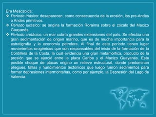 Era Mesozoica:
 Período triásico: desaparecen, como consecuencia de la erosión, los pre-Andes
  o Andes primitivos.
 Período jurásico: se origina la formación Roraima sobre el zócalo del Macizo
  Guayanés.
 Período cretácico: un mar cubría grandes extensiones del país. Se efectúa una
  gran sedimentación de origen marino, que es de mucha importancia para la
  estratigrafía y la economía petrolera. Al final de este período tienen lugar
  movimientos orogénicos que son responsables del inicio de la formación de la
  Cordillera de la Costa, la cual evidencia una gran metamórfica, producto de la
  presión que se ejerció entre la placa Caribe y el Macizo Guayanés. Este
  posible choque de placas origino un relieve estructural, donde predominan
  pliegues, fallas y hundimientos tectónicos que luego fueron sedimentos para
  formar depresiones intermontañas, como por ejemplo, la Depresión del Lago de
  Valencia.
 
