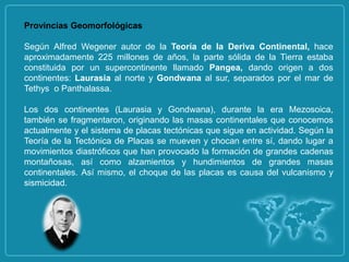 Provincias Geomorfológicas

Según Alfred Wegener autor de la Teoría de la Deriva Continental, hace
aproximadamente 225 millones de años, la parte sólida de la Tierra estaba
constituida por un supercontinente llamado Pangea, dando origen a dos
continentes: Laurasia al norte y Gondwana al sur, separados por el mar de
Tethys o Panthalassa.

Los dos continentes (Laurasia y Gondwana), durante la era Mezosoica,
también se fragmentaron, originando las masas continentales que conocemos
actualmente y el sistema de placas tectónicas que sigue en actividad. Según la
Teoría de la Tectónica de Placas se mueven y chocan entre sí, dando lugar a
movimientos diastróficos que han provocado la formación de grandes cadenas
montañosas, así como alzamientos y hundimientos de grandes masas
continentales. Así mismo, el choque de las placas es causa del vulcanismo y
sismicidad.
 