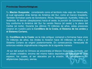 Provincias Geomorfológicas

1.- Macizo Guayanés: considerado como el territorio más viejo de Venezuela,
el cual agrupaba otras tierras de América del Sur, como el macizo brasileño.
También formaban parte de Gondwana: África, Madagascar, Australia, India y la
Antártida. Al derivar (desplazarse) hacia el oeste, la porción de Gondwana que
hoy conforma la América del Sur ha venido Nazca (al oeste) y la placa del
Caribe (al norte). Durante los últimos 70 millones de años, estas presiones
crearon en nuestro país la Cordillera de la Costa, el Sistema de los andes y
el Sistema Coriano.

2.- Cordillera de la Costa: es la más antigua: comenzó a formarse hace unos
70 millones de años, los Andes lo hicieron hace 30 millones de años y el
Sistema Coriano se originó posteriormente. En consecuencia, Venezuela de
entonces estaba originalmente integrada de la siguiente manera:

-Al sur del actual río Orinoco se encontraba el Macizo Guayanés, formado por
un zócalo cristalino; encima del mismo había depósitos de areniscas de gran
espesor, los cuales, al ser atacados por la erosión, se transformaron en
altiplanicies (tepuyes), sierras.
 