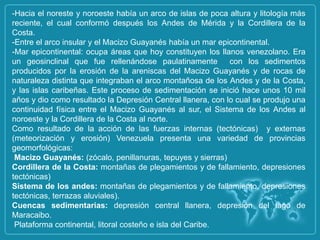 -Hacia el noreste y noroeste había un arco de islas de poca altura y litología más
reciente, el cual conformó después los Andes de Mérida y la Cordillera de la
Costa.
-Entre el arco insular y el Macizo Guayanés había un mar epicontinental.
-Mar epicontinental: ocupa áreas que hoy constituyen los llanos venezolano. Era
un geosinclinal que fue rellenándose paulatinamente          con los sedimentos
producidos por la erosión de la areniscas del Macizo Guayanés y de rocas de
naturaleza distinta que integraban el arco montañosa de los Andes y de la Costa,
y las islas caribeñas. Este proceso de sedimentación se inició hace unos 10 mil
años y dio como resultado la Depresión Central llanera, con lo cual se produjo una
continuidad física entre el Macizo Guayanés al sur, el Sistema de los Andes al
noroeste y la Cordillera de la Costa al norte.
Como resultado de la acción de las fuerzas internas (tectónicas) y externas
(meteorización y erosión) Venezuela presenta una variedad de provincias
geomorfológicas:
 Macizo Guayanés: (zócalo, penillanuras, tepuyes y sierras)
Cordillera de la Costa: montañas de plegamientos y de fallamiento, depresiones
tectónicas)
Sistema de los andes: montañas de plegamientos y de fallamiento, depresiones
tectónicas, terrazas aluviales).
Cuencas sedimentarias: depresión central llanera, depresión del lago de
Maracaibo.
 Plataforma continental, litoral costeño e isla del Caribe.
 
