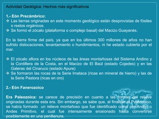 Actividad Geológica: Hechos más significativos

1.- Eón Precámbrico:
 Las tierras originadas en este momento geológico están desprovistas de fósiles
   o restos orgánicos.
 Se formó el zócalo (plataforma o complejo basal) del Macizo Guayanés.

En la tierra firme del país, ya que en los últimos 300 millones de años no han
sufrido dislocaciones, levantamiento o hundimientos, ni he estado cubierta por el
mar.

 El zócalo aflora en los núcleos de las áreas montañosas del Sistema Andino y
  la Cordillera de la Costa, en el Macizo de El Baúl (estado Cojedes) y en las
  Galeras del Cinaruco (estado Apure)
 Se formaron las rocas de la Serie Imataca (ricas en mineral de hierro) y las de
  la Serie Pastora (ricas en oro)

2.- Eón Fanerozoico

Era Paleozoica: se carece de precisión en cuanto a las formas del relieve
originadas durante esta era. Sin embargo, se sabe que, al finalizar el Paleozoico,
se había formado un relieve montañoso que fue identificado como pre-Andes o
Andes Primitivo, el cual fue intensamente erosionado hasta convertirse
posiblemente en una penillanura.
 