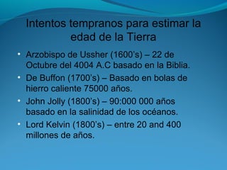 Intentos tempranos para estimar la
edad de la Tierra
• Arzobispo de Ussher (1600’s) – 22 de
Octubre del 4004 A.C basado en la Biblia.
• De Buffon (1700’s) – Basado en bolas de
hierro caliente 75000 años.
• John Jolly (1800’s) – 90:000 000 años
basado en la salinidad de los océanos.
• Lord Kelvin (1800’s) – entre 20 and 400
millones de años.
 