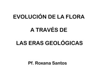 EVOLUCIÓN DE LA FLORA
A TRAVÉS DE
LAS ERAS GEOLÓGICAS
Pf. Roxana Santos
 