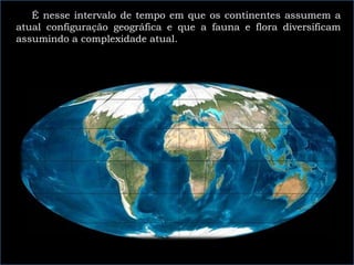 É nesse intervalo de tempo em que os continentes assumem a
atual configuração geográfica e que a fauna e flora diversificam
assumindo a complexidade atual.
 