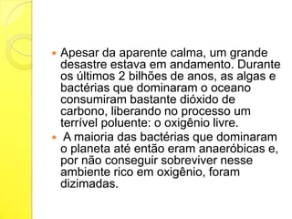 



Apesar da aparente calma, um grande
desastre estava em andamento. Durante
os últimos 2 bilhões de anos, as algas e
bactérias que dominaram o oceano
consumiram bastante dióxido de
carbono, liberando no processo um
terrível poluente: o oxigênio livre.
A maioria das bactérias que dominaram
o planeta até então eram anaeróbicas e,
por não conseguir sobreviver nesse
ambiente rico em oxigênio, foram
dizimadas.

 