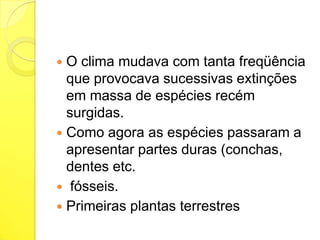 O clima mudava com tanta freqüência
que provocava sucessivas extinções
em massa de espécies recém
surgidas.
 Como agora as espécies passaram a
apresentar partes duras (conchas,
dentes etc.
 fósseis.
 Primeiras plantas terrestres


 