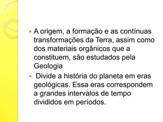 A origem, a formação e as contínuas
transformações da Terra, assim como
dos materiais orgânicos que a
constituem, são estudados pela
Geologia
 Divide a história do planeta em eras
geológicas. Essa eras correspondem
a grandes intervalos de tempo
divididos em períodos.


 