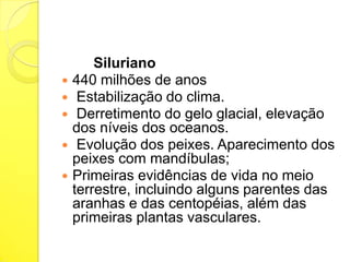 Siluriano
 440 milhões de anos
 Estabilização do clima.
 Derretimento do gelo glacial, elevação
dos níveis dos oceanos.
 Evolução dos peixes. Aparecimento dos
peixes com mandíbulas;
 Primeiras evidências de vida no meio
terrestre, incluindo alguns parentes das
aranhas e das centopéias, além das
primeiras plantas vasculares.

 