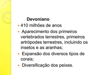 Devoniano
 410 milhões de anos
 Aparecimento dos primeiros
vertebrados terrestres, primeiros
artrópodes terrestres, incluindo os
insetos e as aranhas;
 Expansão dos diversos tipos de
corais;
 Diversificação dos peixes.

 