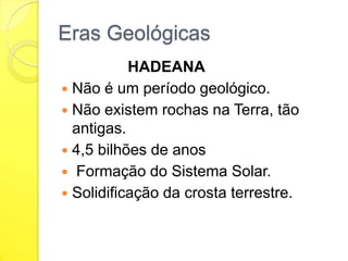 Eras Geológicas
HADEANA
 Não é um período geológico.
 Não existem rochas na Terra, tão
antigas.
 4,5 bilhões de anos
 Formação do Sistema Solar.
 Solidificação da crosta terrestre.

 