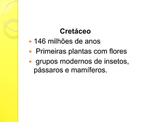 Cretáceo
 146 milhões de anos
 Primeiras plantas com flores
 grupos modernos de insetos,
pássaros e mamíferos.

 