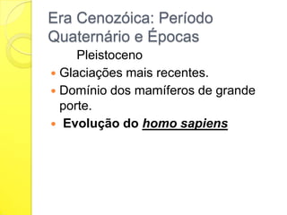 Era Cenozóica: Período
Quaternário e Épocas
Pleistoceno
 Glaciações mais recentes.
 Domínio dos mamíferos de grande
porte.
 Evolução do homo sapiens

 