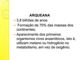 ARQUEANA
 3,8 bilhões de anos
 Formação de 70% das massas dos
continentes;
 Aparecimento dos primeiros
organismos vivos anaeróbicos, isto é,
utilizam metano ou hidrogênio no
metabolismo, em vez de oxigênio.

 