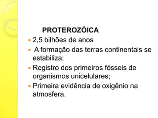 PROTEROZÓICA
 2,5 bilhões de anos
 A formação das terras continentais se
estabiliza;
 Registro dos primeiros fósseis de
organismos unicelulares;
 Primeira evidência de oxigênio na
atmosfera.

 