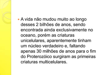 

A vida não mudou muito ao longo
desses 2 bilhões de anos, sendo
encontrada ainda exclusivamente no
oceano, porém as criaturas
unicelulares, aparentemente tinham
um núcleo verdadeiro e, faltando
apenas 30 milhões de anos para o fim
do Proterozóico surgiram as primeiras
criaturas multicelulares.

 