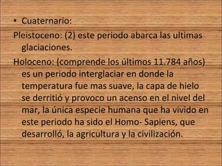 Cuaternario: Pleistoceno: (2) este periodo abarca las ultimas glaciaciones. Holoceno: (comprende los últimos 11.784 años) es un periodo interglaciar en donde la temperatura fue mas suave, la capa de hielo se derritió y provoco un acenso en el nivel del mar, la única especie humana que ha vivido en este periodo ha sido el Homo- Sapiens, que desarrolló, la agricultura y la civilización. 