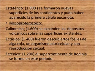 Estatérico: ( 1.800 ) se formaron nuevas superficies de los continentes y pudo haber aparecido la primera célula eucariota. Mesoproterozoico:  Calímmico :  (1.600) se expanden los depósitos volcánicos sobre las superficies existentes. Ectásico: (1.400) fueron descubiertos fósiles de alga roja, un organismo pluricelular y con reproducción sexual. Esténico: (1.200) el supercontinente de Rodinia se formo en este periodo. 