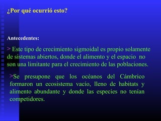 ¿Por qué ocurrió esto?
Antecedentes:
> Este tipo de crecimiento sigmoidal es propio solamente
de sistemas abiertos, donde el alimento y el espacio no
son una limitante para el crecimiento de las poblaciones.
>Se presupone que los océanos del Cámbrico
formaron un ecosistema vacío, lleno de habitats y
alimento abundante y donde las especies no tenían
competidores.
 