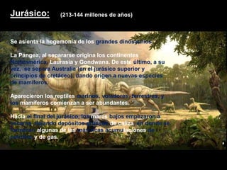 Jurásico:
Se asienta la hegemonía de los grandes dinosaurios.
La Pangea, al separarse origina los continentes
Norteamérica, Laurasia y Gondwana. De este último, a su
vez, se separa Australia (en el jurásico superior y
principios de cretáceo), dando origen a nuevas especies
de mamíferos.
Aparecieron los reptiles marinos, voladores, terrestres, y
los mamíferos comienzan a ser abundantes.
Hacia el final del jurásico, los mares bajos empezaron a
secarse, dejando depósitos gruesos de caliza, en donde se
formaron algunas de las más ricas acumulaciones de
petróleo y de gas.
(213-144 millones de años)
 