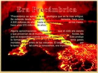 “Precámbrico se aplica a la era geológica que es la mas antigua.
Se extiende desde la creación de la corteza terrestre, hace unos
4.500 millones de años, hasta el comienzo de la vida en los mares,
hace unos 570 millones de años.”
Alguna aproximaciones científicas afirman que el cielo era oscuro
y que provenían de él muchos relámpagos y constantes lluvias, las
que se evaporaban cuando tocaban el ardiente suelo. Esto produjo
la formación de una densa atmosfera que, además, tenia gases
mortales provenientes de los volcanes. El oxigeno era escaso, por
lo tanto, la vida, tal como la conocemos, era imposible.
 