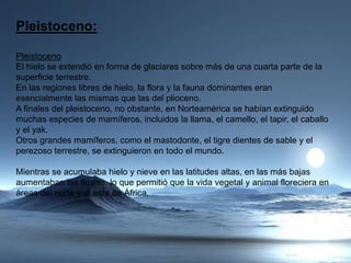 Pleistoceno:
Pleistoceno
El hielo se extendió en forma de glaciares sobre más de una cuarta parte de la
superficie terrestre.
En las regiones libres de hielo, la flora y la fauna dominantes eran
esencialmente las mismas que las del plioceno.
A finales del pleistoceno, no obstante, en Norteamérica se habían extinguido
muchas especies de mamíferos, incluidos la llama, el camello, el tapir, el caballo
y el yak.
Otros grandes mamíferos, como el mastodonte, el tigre dientes de sable y el
perezoso terrestre, se extinguieron en todo el mundo.
Mientras se acumulaba hielo y nieve en las latitudes altas, en las más bajas
aumentaban las lluvias, lo que permitió que la vida vegetal y animal floreciera en
áreas del norte y el este de África.
 