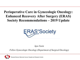 Shaukat Khanum Memorial Cancer Hospital and Research Centre
Perioperative Care in Gynecologic Oncology:
Enhanced Recovery After Surgery (ERAS)
Society Recommendations – 2019 Update
Iqra Yasin
Fellow Gynecologic Oncology (Department of Surgical Oncology)
 