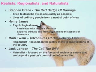 Realists, Regionalists, and Naturalists
  • Stephen Crane - The Red Badge Of Courage
     – Tried to describe life as accurately as possible
     – Lives of ordinary people from a neutral point of view
  • Henry James
     – Psychological novel
         • Fascinated with people’s behavior
         • Explored thinking and motivation behind the actions of
           characters
  • Mark Twain – Adventures Of Huckleberry Finn
     – Regionalist - focused on the reality of life in specific parts of
       the country
  • Jack London – The Call The Wild
     – Naturalist – focused on the forces of society or nature that
       are beyond a person’s control but influence life
 