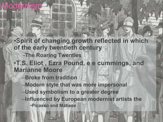 Modernism



  •Spirit of changing growth reflected in which
  of the early twentieth century
    –The Roaring Twenties
  •T.S. Eliot , Ezra Pound, e e cummings, and
  Marianne Moore
    –Broke from tradition
    –Modern style that was more impersonal
    –Used symbolism to a greater degree
    –Influenced by European modernist artists the
       •Picasso and Matisse
 