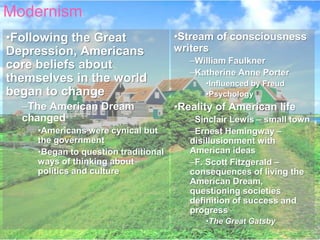 Modernism
•Following the Great                  •Stream of consciousness
Depression, Americans                 writers
                                         –William Faulkner
core beliefs about
                                         –Katherine Anne Porter
themselves in the world                     •Influenced by Freud
began to change                             •Psychology
  –The American Dream                 •Reality of American life
  changed                                –Sinclair Lewis – small town
     •Americans were cynical but         –Ernest Hemingway –
     the government                      disillusionment with
     •Began to question traditional      American ideas
     ways of thinking about              –F. Scott Fitzgerald –
     politics and culture                consequences of living the
                                         American Dream,
                                         questioning societies
                                         definition of success and
                                         progress
                                            •The Great Gatsby
 
