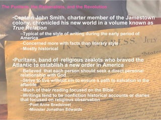 The Puritans, the Rationalists, and the Revolution

     •Captain John Smith, charter member of the Jamestown
     colony, chronicled his new world in a volume known as
     True Relation
        –Typical of the style of writing during the early period of
        America
        –Concerned more with facts than literary style
        –Mostly historical

     •Puritans, band of religious zealots who braved the
     Atlantic to establish a new order in America
        –Believed that each person should seek a direct personal
        relationship with God
        –Strive to live without sin to ensure a path to salvation in the
        afterlife
        –Much of their reading focused on the Bible
        –Writings tend to be nonfiction historical accounts or diaries
        that focused on religious observation
            •Poet Anne Bradstreet
            •Minister Jonathan Edwards
 