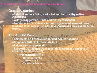 The Puritans, the Rationalists, and the Revolution

     •Captivity stories
        –Tales of settlers being abducted and tortured by native
        Americans
        –Wildly exaggerated, if not completely fabricated
        –Fed the colonists’ desire for exciting tales of an exotic new
        land and their perception of Native Americans as a people to be
        feared.

     •The Age Of Reason
        –Pamphlets and essays influenced popular opinion
        –Complete faith in human intellect
        –Valued reason above all
        –Believed that people were essentially good and capable of
        creating an ideal society
            •The Rationalists
                –Benjamin Franklin
                –Thomas Paine
                –Thomas Jefferson
 