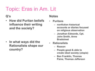 Topic: Eras in Am. Lit
Q’s                         Notes
• How did Puritan beliefs   • Puritans
  influence their writing      – nonfiction historical
  and the society?               accounts or diaries focused
                                 on religious observation
                               – Jonathan Edwards, Cpt.
                                 John Smith, Anne
                                 Bradstreet
• In what ways did the      • Rationalists
  Rationalists shape our       – Reason
  country?                     – People good & able to
                                 create ideal society (utopia)
                               – Ben Franklin, Thomas
                                 Paine, Thomas Jefferson
 