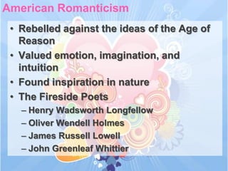 American Romanticism
 • Rebelled against the ideas of the Age of
   Reason
 • Valued emotion, imagination, and
   intuition
 • Found inspiration in nature
 • The Fireside Poets
   – Henry Wadsworth Longfellow
   – Oliver Wendell Holmes
   – James Russell Lowell
   – John Greenleaf Whittier
 