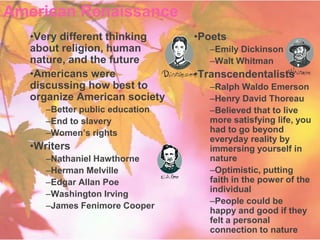 American Renaissance
   •Very different thinking      •Poets
   about religion, human            –Emily Dickinson
   nature, and the future           –Walt Whitman
   •Americans were               •Transcendentalists
   discussing how best to           –Ralph Waldo Emerson
   organize American society        –Henry David Thoreau
      –Better public education      –Believed that to live
      –End to slavery               more satisfying life, you
      –Women’s rights               had to go beyond
                                    everyday reality by
   •Writers                         immersing yourself in
      –Nathaniel Hawthorne          nature
      –Herman Melville              –Optimistic, putting
      –Edgar Allan Poe              faith in the power of the
                                    individual
      –Washington Irving
                                    –People could be
      –James Fenimore Cooper
                                    happy and good if they
                                    felt a personal
                                    connection to nature
 