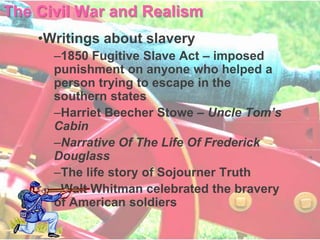 The Civil War and Realism
    •Writings about slavery
      –1850 Fugitive Slave Act – imposed
      punishment on anyone who helped a
      person trying to escape in the
      southern states
      –Harriet Beecher Stowe – Uncle Tom’s
      Cabin
      –Narrative Of The Life Of Frederick
      Douglass
      –The life story of Sojourner Truth
      –Walt Whitman celebrated the bravery
      of American soldiers
 