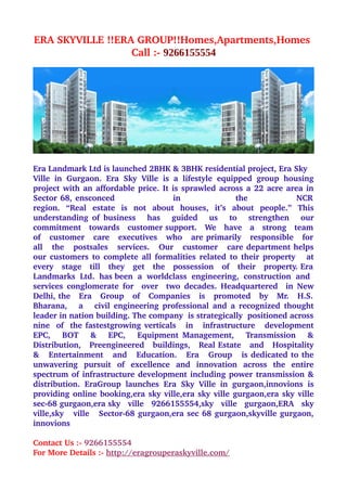 ERA SKYVILLE !!ERA GROUP!!Homes,Apartments,Homes 
                  Call :­ 9266155554




Era Landmark Ltd is launched 2BHK & 3BHK residential project, Era Sky 
Ville   in   Gurgaon.   Era   Sky   Ville   is   a   lifestyle   equipped   group   housing 
project with an affordable price. It is sprawled across a 22 acre area in 
Sector 68, ensconced                                   in                                 the                             NCR  
region.   “Real   estate   is   not   about   houses,   it’s   about   people.”   This 
understanding of business     has     guided     us     to     strengthen     our 
commitment   towards   customer support.   We   have   a   strong   team  
of   customer   care   executives   who   are primarily   responsible   for  
all   the   postsales   services.   Our   customer   care department helps 
our customers to complete all formalities related to their property     at 
every   stage   till   they   get   the   possession   of   their   property. Era  
Landmarks  Ltd.  has been  a  worldclass  engineering,  construction  and 
services  conglomerate  for   over    two   decades. Headquartered    in  New 
Delhi, the   Era   Group   of   Companies   is   promoted   by   Mr.   H.S.  
Bharana,     a     civil engineering professional and a recognized thought 
leader in nation building. The company  is strategically  positioned across 
nine   of   the fastestgrowing verticals     in     infrastructure     development 
EPC,     BOT     &     EPC,      Equipment  Management,      Transmission     & 
Distribution,   Preengineered   buildings,   Real Estate   and   Hospitality 
&    Entertainment   and   Education.   Era    Group   is dedicated to the 
unwavering   pursuit   of   excellence   and   innovation   across   the   entire 
spectrum of infrastructure development including power transmission & 
distribution.   EraGroup   launches   Era   Sky   Ville   in   gurgaon,innovions   is 
providing online booking,era sky ville,era sky ville gurgaon,era sky ville 
sec­68 gurgaon,era sky   ville   9266155554,sky   ville   gurgaon,ERA   sky 
ville,sky     ville    Sector­68 gurgaon,era sec 68 gurgaon,skyville gurgaon, 
innovions 

Contact Us :­ 9266155554 
For More Details :­ http://eragrouperaskyville.com/
 