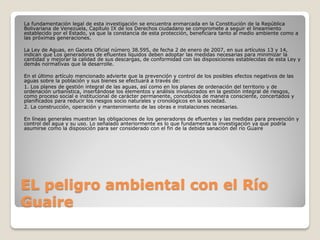 EL peligro ambiental con el Río
Guaire
La fundamentación legal de esta investigación se encuentra enmarcada en la Constitución de la República
Bolivariana de Venezuela, Capítulo IX de los Derechos ciudadano se compromete a seguir el lineamiento
establecido por el Estado, ya que la constancia de esta protección, beneficiara tanto al medio ambiente como a
las próximas generaciones.
La Ley de Aguas, en Gaceta Oficial número 38.595, de fecha 2 de enero de 2007, en sus artículos 13 y 14,
indican que Los generadores de efluentes líquidos deben adoptar las medidas necesarias para minimizar la
cantidad y mejorar la calidad de sus descargas, de conformidad con las disposiciones establecidas de esta Ley y
demás normativas que la desarrolle.
En el último artículo mencionado advierte que la prevención y control de los posibles efectos negativos de las
aguas sobre la población y sus bienes se efectuará a través de:
1. Los planes de gestión integral de las aguas, así como en los planes de ordenación del territorio y de
ordenación urbanística, insertándose los elementos y análisis involucrados en la gestión integral de riesgos,
como proceso social e institucional de carácter permanente, concebidos de manera consciente, concertados y
planificados para reducir los riesgos socio naturales y cronológicos en la sociedad.
2. La construcción, operación y mantenimiento de las obras e instalaciones necesarias.
En líneas generales muestran las obligaciones de los generadores de efluentes y las medidas para prevención y
control del agua y su uso. Lo señalado anteriormente es lo que fundamenta la investigación ya que podría
asumirse como la disposición para ser considerado con el fin de la debida sanación del río Guaire
 