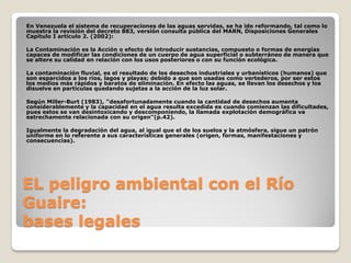 EL peligro ambiental con el Río
Guaire:
bases legales
En Venezuela el sistema de recuperaciones de las aguas servidas, se ha ido reformando, tal como lo
muestra la revisión del decreto 883, versión consulta pública del MARN, Disposiciones Generales
Capitulo I artículo 2. (2002):
La Contaminación es la Acción o efecto de introducir sustancias, compuesto o formas de energías
capaces de modificar las condiciones de un cuerpo de agua superficial o subterráneo de manera que
se altere su calidad en relación con los usos posteriores o con su función ecológica.
La contaminación fluvial, es el resultado de los desechos industriales y urbanísticos (humanos) que
son esparcidos a los ríos, lagos y playas; debido a que son usadas como vertederos, por ser estos
los medios más rápidos y baratos de eliminación. En efecto las aguas, se llevan los desechos y los
disuelve en partículas quedando sujetas a la acción de la luz solar.
Según Miller-Burt (1983), "desafortunadamente cuando la cantidad de desechos aumenta
considerablemente y la capacidad en el agua resulta excedida es cuando comienzan las dificultades,
pues estos se van desintoxicando y descomponiendo, la llamada explotación demográfica va
estrechamente relacionada con su origen"(p.42).
Igualmente la degradación del agua, al igual que el de los suelos y la atmósfera, sigue un patrón
uniforme en lo referente a sus características generales (origen, formas, manifestaciones y
consecuencias).
 