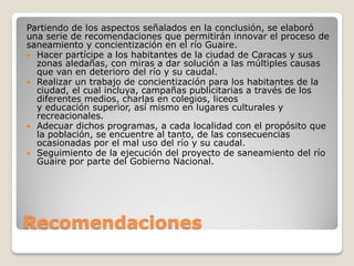 Recomendaciones
Partiendo de los aspectos señalados en la conclusión, se elaboró
una serie de recomendaciones que permitirán innovar el proceso de
saneamiento y concientización en el río Guaire.
 Hacer partícipe a los habitantes de la ciudad de Caracas y sus
zonas aledañas, con miras a dar solución a las múltiples causas
que van en deterioro del río y su caudal.
 Realizar un trabajo de concientización para los habitantes de la
ciudad, el cual incluya, campañas publicitarias a través de los
diferentes medios, charlas en colegios, liceos
y educación superior, así mismo en lugares culturales y
recreacionales.
 Adecuar dichos programas, a cada localidad con el propósito que
la población, se encuentre al tanto, de las consecuencias
ocasionadas por el mal uso del río y su caudal.
 Seguimiento de la ejecución del proyecto de saneamiento del río
Guaire por parte del Gobierno Nacional.
 