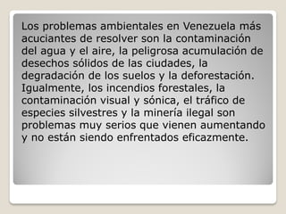 Los problemas ambientales en Venezuela más
acuciantes de resolver son la contaminación
del agua y el aire, la peligrosa acumulación de
desechos sólidos de las ciudades, la
degradación de los suelos y la deforestación.
Igualmente, los incendios forestales, la
contaminación visual y sónica, el tráfico de
especies silvestres y la minería ilegal son
problemas muy serios que vienen aumentando
y no están siendo enfrentados eficazmente.
 