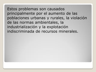 Estos problemas son causados
principalmente por el aumento de las
poblaciones urbanas y rurales, la violación
de las normas ambientales, la
industrialización y la explotación
indiscriminada de recursos minerales.
 