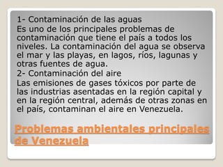 Problemas ambientales principales
de Venezuela
1- Contaminación de las aguas
Es uno de los principales problemas de
contaminación que tiene el país a todos los
niveles. La contaminación del agua se observa
el mar y las playas, en lagos, ríos, lagunas y
otras fuentes de agua.
2- Contaminación del aire
Las emisiones de gases tóxicos por parte de
las industrias asentadas en la región capital y
en la región central, además de otras zonas en
el país, contaminan el aire en Venezuela.
 
